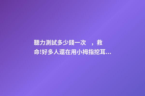 聽力測試多少錢一次，救命!好多人還在用小拇指挖耳朵、用碘酒涂耳朵...